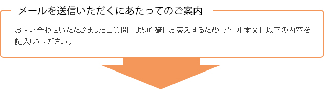 メールを送信いただくにあたってのご案内　お問い合わせいただきましたご質問により的確にお答えするため、メール本文に以下の内容を記入してください。