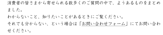 消費者の皆さまから寄せられる数多くのご質問の中で、ようあるものをまとめました。わからないこと、知りたいことがあるときにご覧ください。それでも分からない、という場合は「お問い合わせフォーム」にてお問い合わせください。