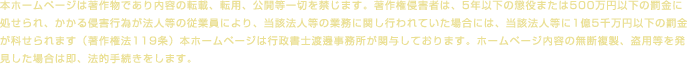本ホームページは著作物であり内容の転載、転用、公開等一切を禁じます。著作権侵害者は、5年以下の懲役または500万円以下の罰金に処せられ、かかる侵害行為が法人等の従業員により、当該法人等の業務に関し行われていた場合には、当該法人等に1億5千万円以下の罰金が科せられます（著作権法119条）本ホームページは行政書士渡邊事務所が関与しております。ホームページ内容の無断複製、盗用等を発見した場合は即、法的手続きをします。