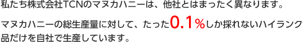 私たち株式会社TCNのマヌカハニーは、他社とはまったく異なります。マヌカハニーの総生産量に対して、たった0.1%しか取れないハイランク品だけを自社で生産しています。