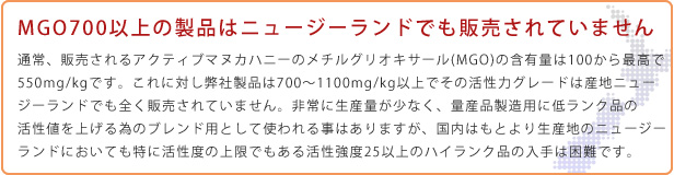 MGO700以上の製品はニュージーランドでも販売されていません 通常、販売されるアクティブマヌカハニーのメチルグリオキサールの含有量は100から最高で550mg/kgです。これに対し弊社製品は700～1100mg/kg以上でその活性力グレードは産地ニュージーランドでも全く販売されていません。非常に生産量が少なく、低ランク品の活性値を上げる為のブレンド用として使われる事はありますが、国内はもとより生産地のニュージーランドにおいても特に活性度の上限でもある活性強度25以上のハイランク品の入手は困難です。