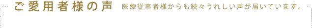 ご愛用者様の声 医療従事者様からも続々うれしい声が届いています。