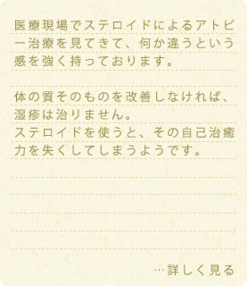 医療現場でステロイドによるアトピー治療を見てきて、何か違うという感を強く持っております。体の質そのものを改善しなければ、湿疹は治りません。ステロイドを使うと、その自己治癒力を失くしてしまうようです。