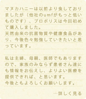 マヌカハニーは以前より食しておりましたが（他社のumfがもっと低いものです）、プロポリスは今回初めて購入しました。天然由来の抗菌物質や健康食品があり、今後色々勉強していきたいと思っています。私は主婦、母親、医師でもありますので、家族のみならず患者さん達にも情報をお伝えし、よりよい医療を提供できれば、と思います。今後ともよろしくお願いします。