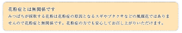 花粉症とは無関係ですみつばちが採取する花粉は花粉症の原因となるスギやブタクサなどの風媒花ではありませんので花粉症と無関係です。花粉症の方でも安心してお召し上がりいただけます。