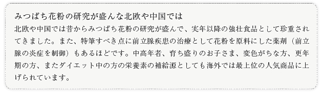 みつばち花粉の研究が盛んな北欧や中国では北欧や中国では昔からみつばち花粉の研究が盛んで、実年以降の強壮食品として珍重されてきました。また、特筆すべき点に前立腺疾患の治療として花粉を原料にした薬剤（前立腺の炎症を制御）もあるほどです。中高年者、育ち盛りのお子さま、変色がちな方、更年期の方、またダイエット中の方の栄養素の補給源としても海外では最上位の人気商品に上げられています。