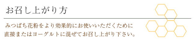 お召し上がり方 みつばち花粉をより効果的にお使いいただくために直接またはヨーグルトに混ぜてお召し上がり下さい。