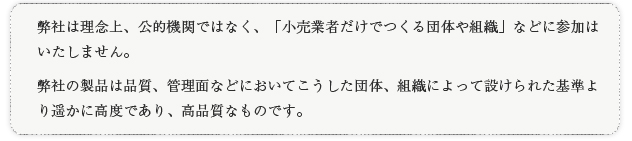 弊社は理念上、公的機関ではなく、「小売業者だけでつくる団体や組織」などに参加はいたしません。弊社の製品は品質、管理面などにおいてこうした団体、組織によって設けられた基準より遥かに高度であり、高品質なものです。