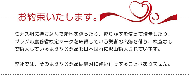 お約束いたします。　ミナス州に持ち込んで産地を偽ったり、搾りかすを使って増量したり、ブラジル農務省検定マークを取得している業者の名簿を借り、検査なしで輸入しているような劣悪品も日本国内に沢山輸入されています。弊社では、そのような劣悪品は絶対に買い付けすることはありません。