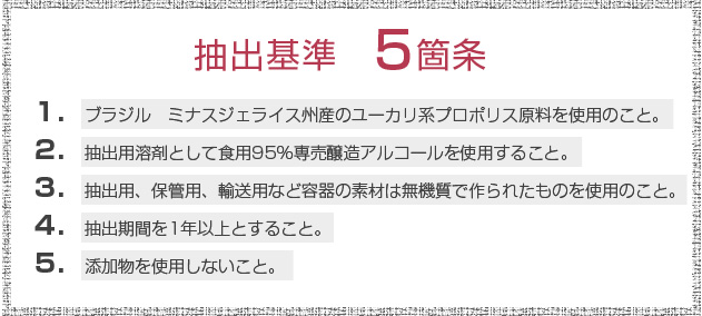 抽出基準５箇条　１．ブラジル　ミナスジェライス州産のユーカリ系プロポリス原料を使用のこと。２．抽出用溶剤として食用９５％専売醸造アルコールを使用すること。３．抽出用、保管用、輸送用などの容器の素材は無機質で作られたものを使用のこと。４．抽出期間を１年以上とすること。５．添加物を使用しないこと。