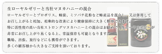 生ローヤルゼリーと当社マヌカハニーの混合ローヤルゼリーとプロポリス、蜂蜜、ミツバチ花粉など蜂産品を混合し、又は併用してお召し上がると相加、相乗的な改善により健康保持に大きく期待できます。特に活性度の高い当社ストロングマヌカハニーとの混合はお勧めで、生ローヤルゼリーが非常にお召し上がり易くなる上、常温保存も可能となります。職場、出張、旅行などにも携帯ができます。多くの顧客様から大きなご支持を頂いております。