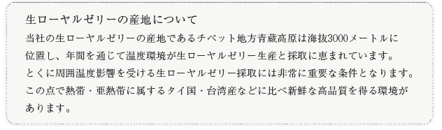 生ローヤルゼリーの産地について 当社の生ローヤルゼリーの産地であるチベット地方青蔵高原は海抜3000メートルに位置し、年間を通じて温度環境が生ローヤルゼリー生産と採取に恵まれています。とくに周囲温度影響を受ける生ローヤルゼリー採取には非常に重要な条件となります。この点で熱帯・亜熱帯に属するタイ国・台湾産などに比べ新鮮な高品質を得る環境があります。