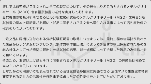 弊社では顧客様がご注文された全ての製品について、その最もよりどころとされる抗菌活性度数値の分析試験証明書およびメチルグリオキサール含有量試験書の送付を実施しております。 公的機関の委託分析所であるニュージーランド分析所研究所発行の抗菌活性度分析書とヒル分析試験書のメチルグリオキサール含有量分析試験書及び両者の翻訳書がお買い上げ品に同梱されご注文者へ送付される事によって抗菌活性度数値の確認をして頂いております。 ご注文品に同梱し送付される分析試験証明書の取得につきましては、最終工程の容器詰が終わった製品からランダムサンプリング（無作為検体抽出法）によって少量ずつ検出採取されたものを総合検体として分析機関に提出し分析試験の結果、弊社規格によって合格した製品のみ供給させて頂いています。そのため お買い上げ品とそれに同梱される活性度数値の信頼性は極めて高いものと自負しております。どなたがご利用頂いても表示されている活性度数値が確実に実感できる 活性マヌカ生蜂蜜の特有要素である抗菌活性(活性強度)の信頼性を極限まで追求した品のご提供をさせていただいております。