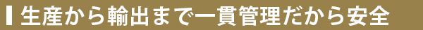 生産から輸出まで一貫管理だから安全